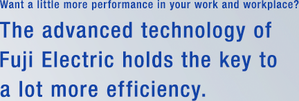 Want a little more performance in your work and workplace? The advanced technology of Fuji Electric holds the key to a lot more efficiency.