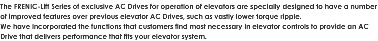 The FRENIC-Lift Series of exclusive AC Drives for operation of elevators are specially designed to have a number of improved features over previous elevator AC Drives, such as vastly lower torque ripple.We have incorporated the functions that customers find most necessary in elevator controls to provide an AC Drive that delivers performance that fits your elevator system.