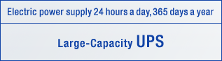 Electric power supply 24 hours a day, 365 days a year[Large-Capacity UPS]