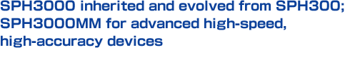 SPH3000 inherited and evolved from SPH300;SPH3000MM for advanced high-speed, high-accuracy devices